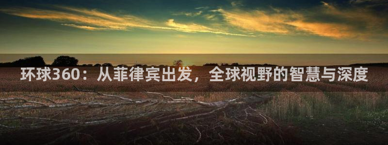 壹号大舞台下载链接：环球360：从菲律宾出发，全球视野的智慧与深度
