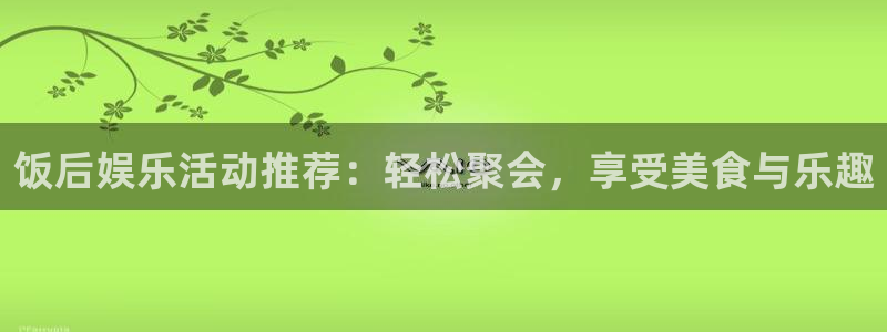 恒行-ng大舞台,有梦你就来：饭后娱乐活动推荐：轻松聚会，享受美食与乐趣